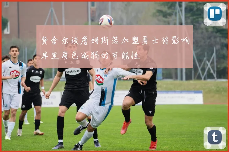 费舍尔谈詹姆斯若加盟勇士将影响库里角色减弱的可能性