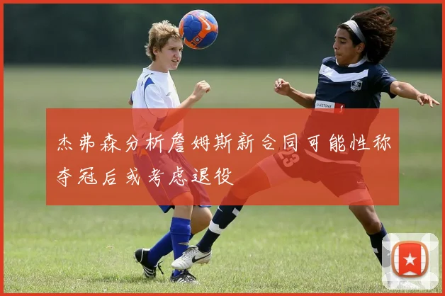杰弗森分析詹姆斯新合同可能性称夺冠后或考虑退役