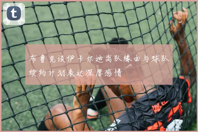 布鲁克谈伊卡尔迪离队缘由与球队续约计划表达深厚感情