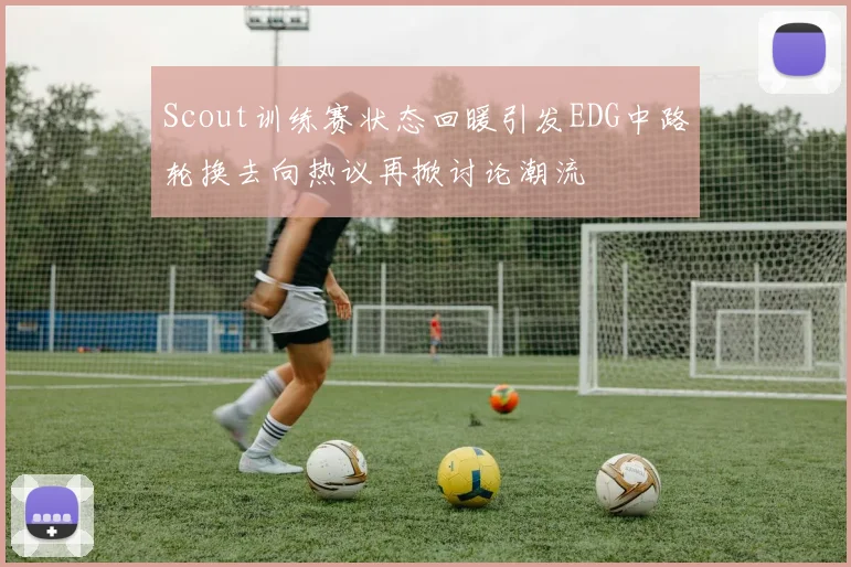 Scout训练赛状态回暖引发EDG中路轮换去向热议再掀讨论潮流