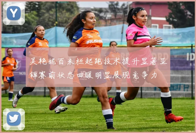 吴艳妮百米栏起跑技术提升显著亚锦赛前状态回暖明显展现竞争力