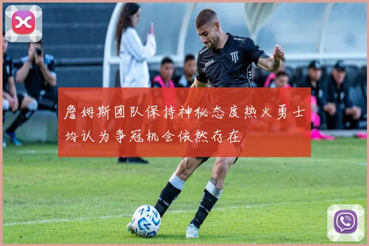 詹姆斯团队保持神秘态度热火勇士均认为争冠机会依然存在