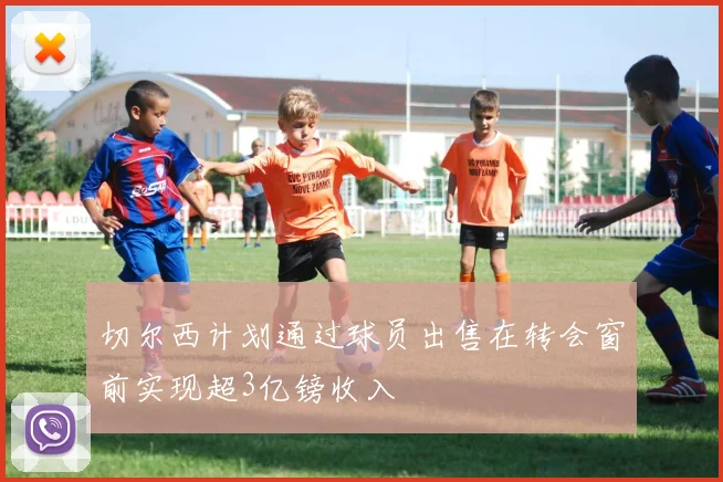 切尔西计划通过球员出售在转会窗前实现超3亿镑收入