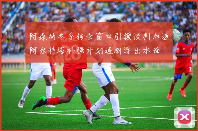 阿森纳冬季转会窗口引援谈判加速阿尔特塔补强计划逐渐浮出水面