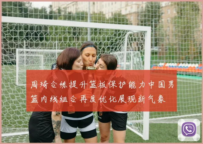 周琦合练提升篮板保护能力中国男篮内线组合再度优化展现新气象