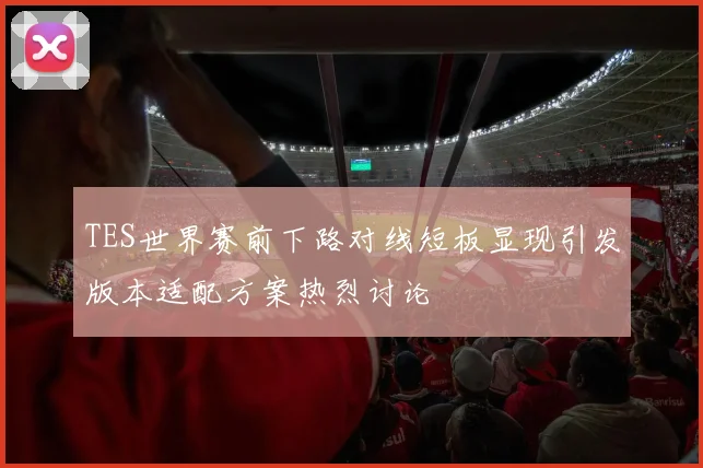 TES世界赛前下路对线短板显现引发版本适配方案热烈讨论